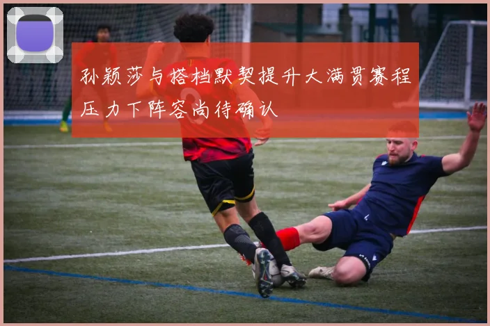 孙颖莎与搭档默契提升大满贯赛程压力下阵容尚待确认