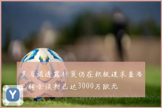 罗马诺透露科莫仍在积极追求查洛巴转会谈判已达3000万欧元