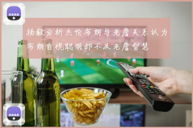 杨毅分析杰伦布朗与老詹关系认为布朗自视聪明却不及老詹智慧