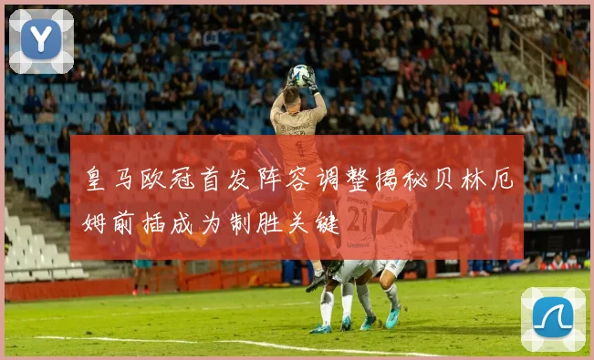 皇马欧冠首发阵容调整揭秘贝林厄姆前插成为制胜关键