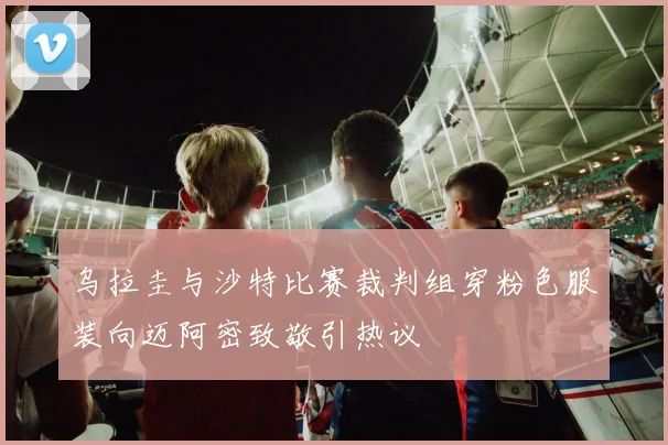 乌拉圭与沙特比赛裁判组穿粉色服装向迈阿密致敬引热议