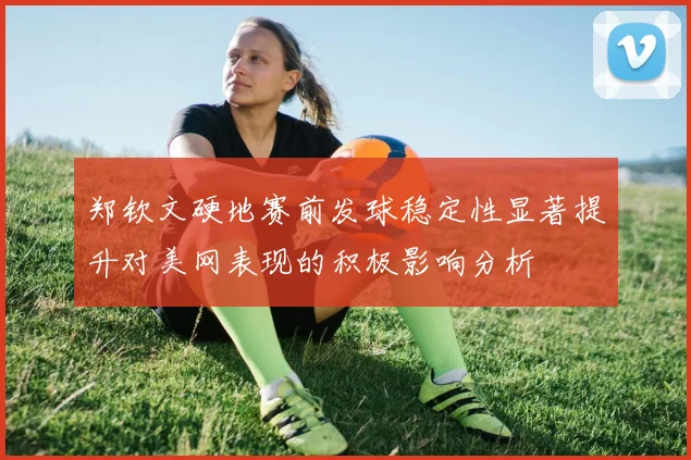 郑钦文硬地赛前发球稳定性显著提升对美网表现的积极影响分析