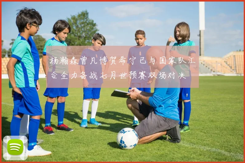 杨瀚森曾凡博贺希宁已与国家队汇合全力备战七月世预赛双场对决