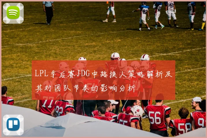LPL季后赛JDG中路换人策略解析及其对团队节奏的影响分析