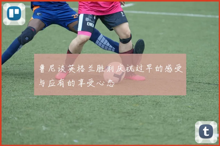 鲁尼谈英格兰胜利庆祝过早的感受与应有的享受心态