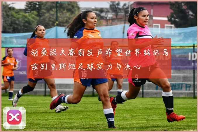 胡桑诺夫赛前发声希望世界铭记乌兹别克斯坦足球实力与决心