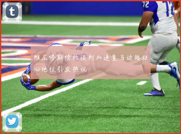 维尼修斯续约谈判加速皇马边路核心地位引发热议