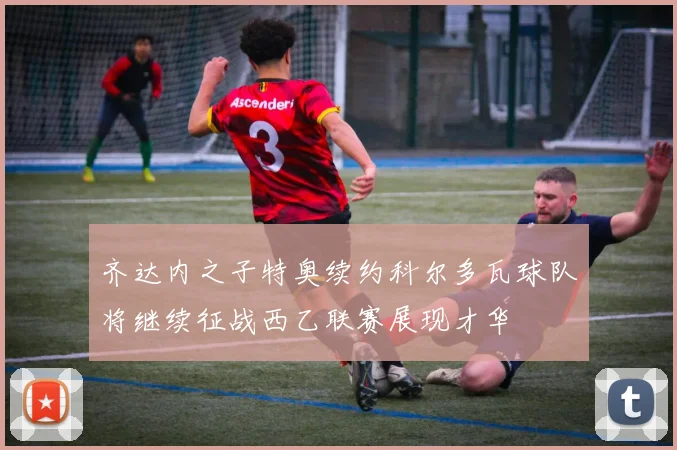 齐达内之子特奥续约科尔多瓦球队将继续征战西乙联赛展现才华